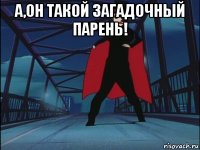 а,он такой загадочный парень! 