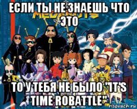 если ты не знаешь что это то у тебя не было "it's time robattle"
