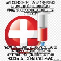 а что можно сделать? без денег и здоровья я не нужен семье, государству и моему любимому человеку так что сижу, общаюсь с теми, кто не тролль и каждый день пью обезболивающие, потому что от химиотерапии пользы не стало