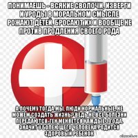 понимаешь - всякие сволочи, изверги и уроды в моральном смысле рожают детей, бросают их и вообще не против продления своего рода а почему тогда мы, люди нормальные, не можем создать жизнь? ведь не все болезни передаются. ген меняется каждые 2 года. значит у болеющего человека родится здоровый ребенок