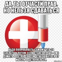 да, ты отчасти прав. но нельзя сдаваться надо попробовать самому что-то сделать и потом, если станет лучше - уже думать о детях. совсем отказываться от мысли о детях нельзя.