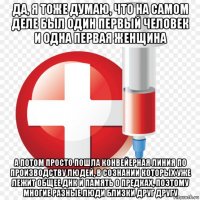 да, я тоже думаю, что на самом деле был один первый человек и одна первая женщина а потом просто пошла конвейерная линия по производству людей, в сознании которых уже лежит общее днк и память о предках, поэтому многие разные люди близки друг другу