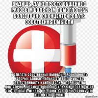 видишь, даже просто общение с раковым больным помогло тебе более точно сконцентрировать собственные мысли и сделать собственные выводы, правильность которых зависит только от твоего чувства ответственности и силы воли. которых у тебя достаточно, потому что только сильный человек готов что-то делать, менять и не ложиться в гроб потому, что этого хотят другие!