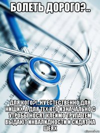 болеть дорого?.. для кого?!.,ну естественно для нищих..а для тех кто изначально с утробы носят клеймо трупа тем выдают инвалидности и сидят на шеях