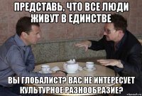 представь, что все люди живут в единстве вы глобалист? вас не интересует культурное разнообразие?