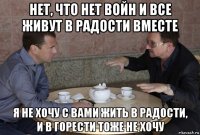 нет, что нет войн и все живут в радости вместе я не хочу с вами жить в радости, и в горести тоже не хочу