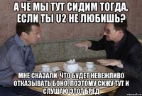 а чё мы тут сидим тогда, если ты u2 не любишь? мне сказали, что будет невежливо отказывать боно, поэтому сижу тут и слушаю этот бред