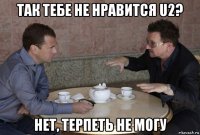 так тебе не нравится u2? нет, терпеть не могу