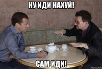 ну иди нахуй! сам иди!