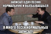 записал одну песню нормальную и выёбываешься я много песен нормальных записал!