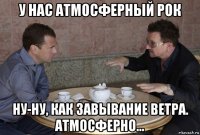 у нас атмосферный рок ну-ну, как завывание ветра. атмосферно...