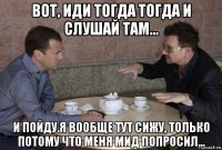 вот, иди тогда тогда и слушай там... и пойду.я вообще тут сижу, только потому что меня мид попросил...