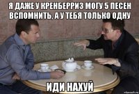 я даже у кренберриз могу 5 песен вспомнить, а у тебя только одну иди нахуй