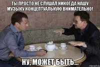 ты просто не слушал никогда нашу музыку концептуальную внимательно! ну, может быть...