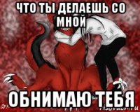 что ты делаешь со мной обнимаю тебя