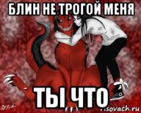 блин не трогой меня ты что