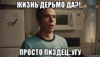 жизнь дерьмо да?!.. просто пиздец..угу
