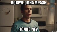 вокруг одна мразь точно..угу