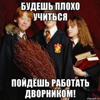 будешь плохо учиться пойдёшь работать дворником!