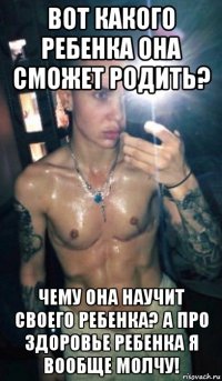 вот какого ребенка она сможет родить? чему она научит своего ребенка? а про здоровье ребенка я вообще молчу!