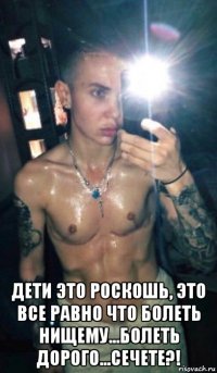  дети это роскошь, это все равно что болеть нищему...болеть дорого...сечете?!