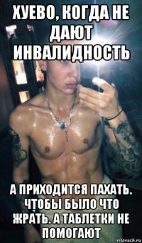 хуево, когда не дают инвалидность а приходится пахать. чтобы было что жрать. а таблетки не помогают