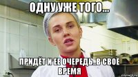 одну уже того... придёт и ее очередь..в своё время