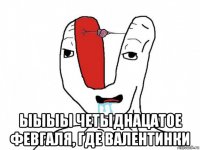  ыыыы четыднацатое февгаля, где валентинки