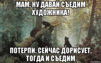 мам, ну давай съедим художника! потерпи. сейчас дорисует, тогда и съедим