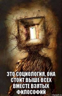  это социология, она стоит выше всех вместе взятых философий
