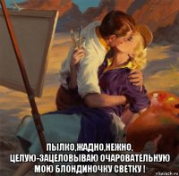  пылко,жадно,нежно, целую-зацеловываю очаровательную мою блондиночку светку !