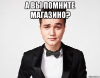 а вы помните магазино? 