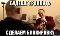 будешь троллить сделаем блокировку