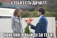 у тебя есть дача?? конечно, я выйду за тебя!