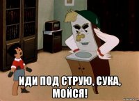  иди под струю, сука, мойся!