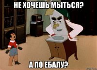 не хочешь мыться? а по ебалу?