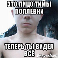 это лицо тимы поплёвки теперь ты видел всё
