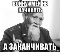 войну умей не начинать а заканчивать