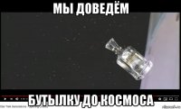 мы доведём бутылку до космоса