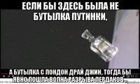 если бы здесь была не бутылка путинки, а бутылка с лондон драй джин, тогда бы явно пошла волна разрыва пердаков...