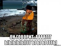 он говорит: ааааггг ыыыыыггг ы ы ы гггы