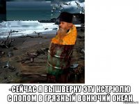  -сейчас я вышверну эту кстрюлю с попом в грязный вонючий океан