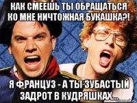 как смеешь ты обращаться ко мне ничтожная букашка?! я француз - а ты зубастый задрот в кудряшках...
