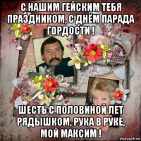 с нашим гейским тебя праздником, с днём парада гордости ! шесть с половиной лет рядышком, рука в руке, мой максим !