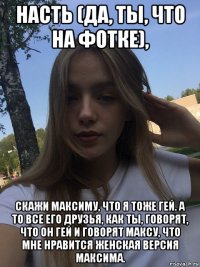 насть (да, ты, что на фотке), скажи максиму, что я тоже гей. а то все его друзья, как ты, говорят, что он гей и говорят максу, что мне нравится женская версия максима.