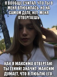 я вообще считал, что ты в меня влюбилась. но на самом деле, нет. меня отвергаешь как я максима отвергаю. ты гений! значит, максим думает, что я люблю его.