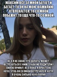 максим всё за мной бегает и бегает. то он на мою фамилию отвлекается, то со мной побежит, то еще что-то со мной. ну а я не знаю, что делать. может, встречаться с ним? а как же родители? они не примут. ну а пока, я просто не хочу, чтоб он со мной встречался. хотя, я очень сильно хочу парня