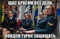 щас бросим все дела пойдем турок защищать