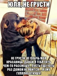 юля, не грусти не грусти, не плачь моя красавица. давай я тебя хоть чем-то рассмешу... пусть еще хоть раз домой не явится.... я ему гулялку откушу!