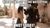what do we say to the water pool fantasy? not today!